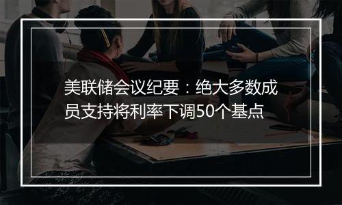 美联储会议纪要：绝大多数成员支持将利率下调50个基点