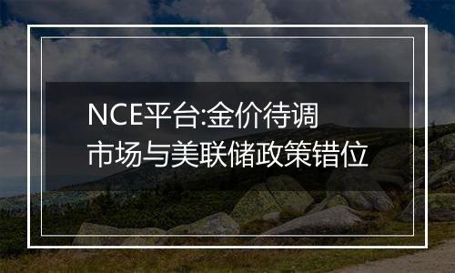 NCE平台:金价待调 市场与美联储政策错位