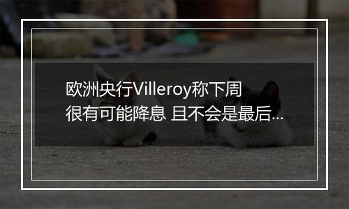 欧洲央行Villeroy称下周很有可能降息 且不会是最后一次