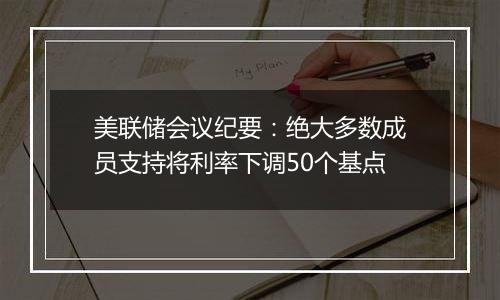 美联储会议纪要：绝大多数成员支持将利率下调50个基点