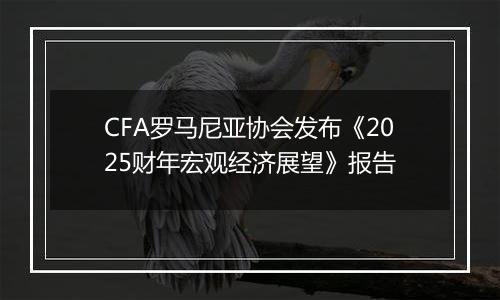 CFA罗马尼亚协会发布《2025财年宏观经济展望》报告