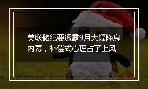 美联储纪要透露9月大幅降息内幕，补偿式心理占了上风