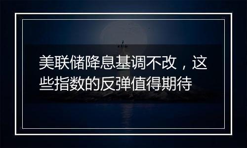 美联储降息基调不改，这些指数的反弹值得期待