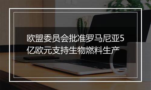 欧盟委员会批准罗马尼亚5亿欧元支持生物燃料生产