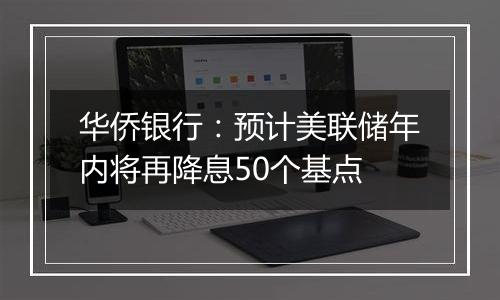 华侨银行：预计美联储年内将再降息50个基点