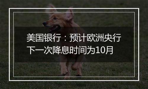 美国银行：预计欧洲央行下一次降息时间为10月