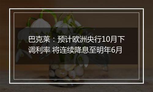 巴克莱：预计欧洲央行10月下调利率 将连续降息至明年6月