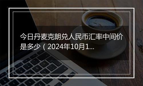 今日丹麦克朗兑人民币汇率中间价是多少（2024年10月10日）