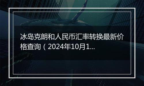 冰岛克朗和人民币汇率转换最新价格查询（2024年10月10日）