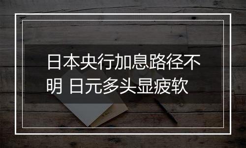 日本央行加息路径不明 日元多头显疲软