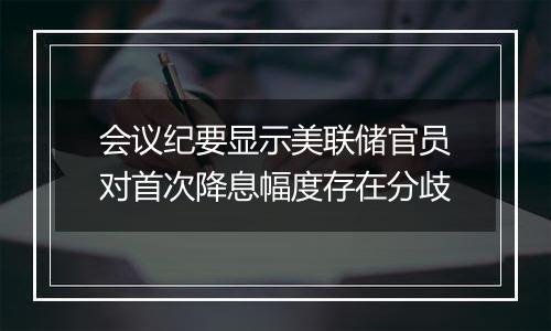 会议纪要显示美联储官员对首次降息幅度存在分歧