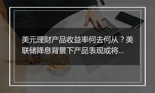 美元理财产品收益率何去何从？美联储降息背景下产品表现或将回落