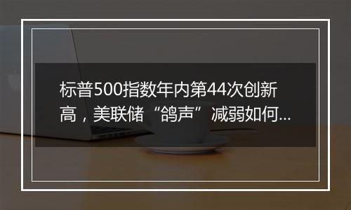 标普500指数年内第44次创新高，美联储“鸽声”减弱如何影响市场？