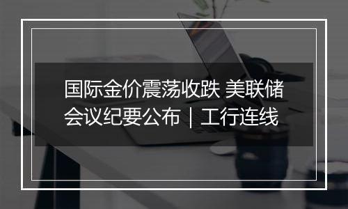 国际金价震荡收跌 美联储会议纪要公布｜工行连线