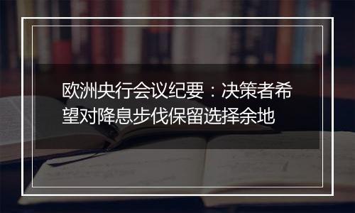 欧洲央行会议纪要：决策者希望对降息步伐保留选择余地