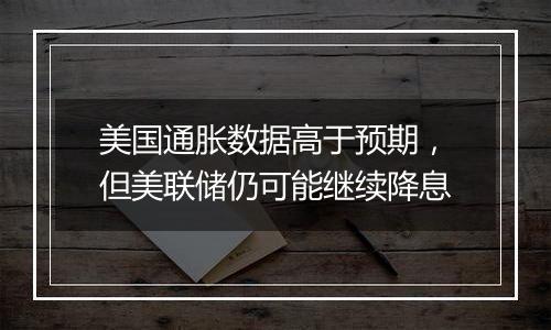 美国通胀数据高于预期，但美联储仍可能继续降息