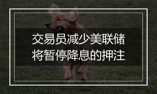 交易员减少美联储将暂停降息的押注