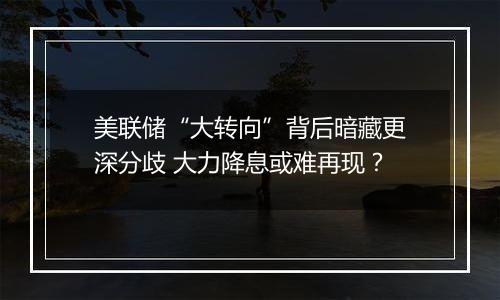 美联储“大转向”背后暗藏更深分歧 大力降息或难再现？