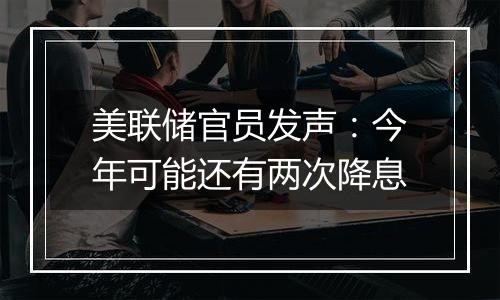 美联储官员发声：今年可能还有两次降息