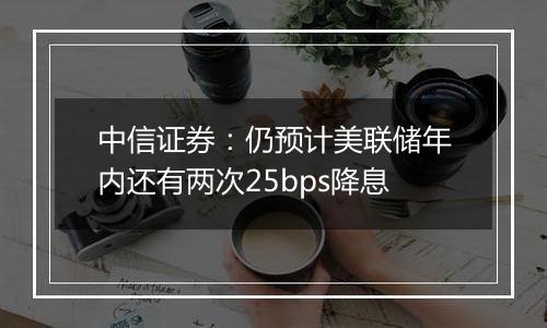 中信证券：仍预计美联储年内还有两次25bps降息