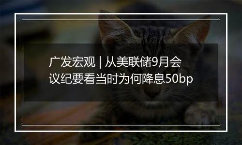 广发宏观 | 从美联储9月会议纪要看当时为何降息50bp