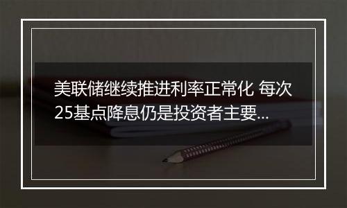 美联储继续推进利率正常化 每次25基点降息仍是投资者主要预期