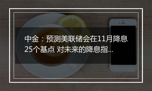 中金：预测美联储会在11月降息25个基点 对未来的降息指引会更加谨慎