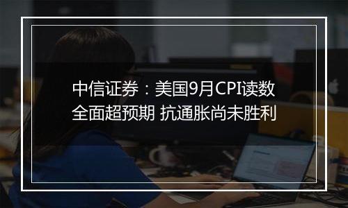 中信证券：美国9月CPI读数全面超预期 抗通胀尚未胜利