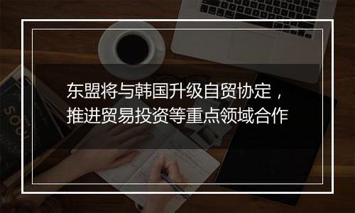 东盟将与韩国升级自贸协定，推进贸易投资等重点领域合作