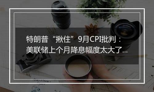 特朗普“揪住”9月CPI批判：美联储上个月降息幅度太大了！