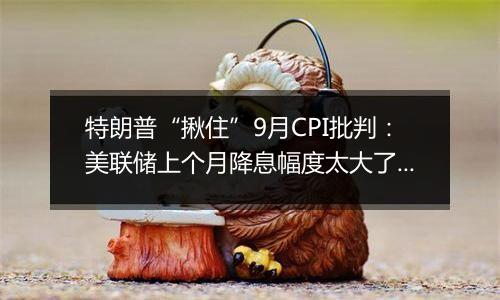 特朗普“揪住”9月CPI批判：美联储上个月降息幅度太大了！