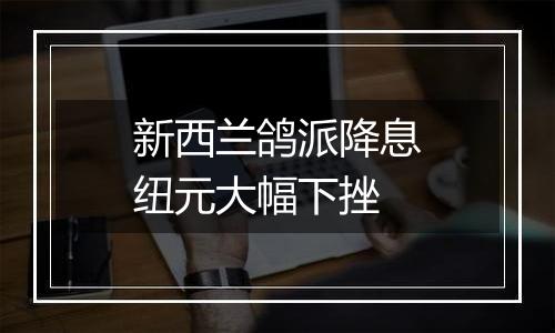 新西兰鸽派降息纽元大幅下挫