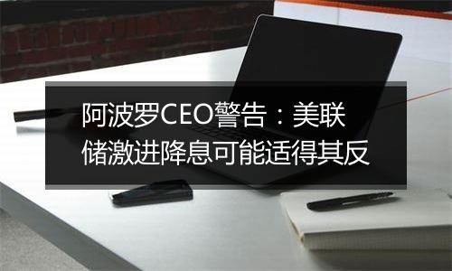 阿波罗CEO警告：美联储激进降息可能适得其反