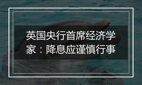 英国央行首席经济学家：降息应谨慎行事