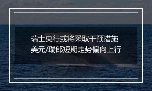 瑞士央行或将采取干预措施 美元/瑞郎短期走势偏向上行