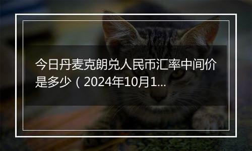 今日丹麦克朗兑人民币汇率中间价是多少（2024年10月11日）