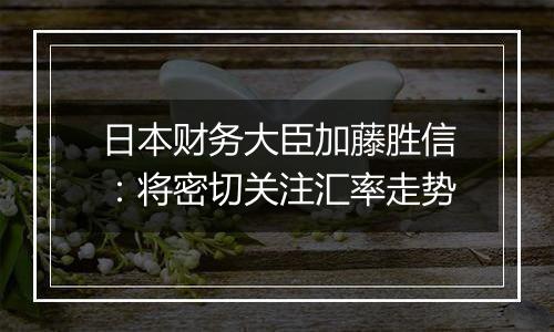 日本财务大臣加藤胜信：将密切关注汇率走势