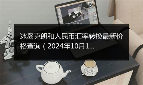 冰岛克朗和人民币汇率转换最新价格查询（2024年10月11日）