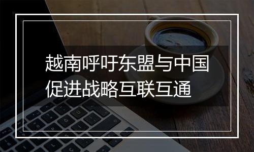 越南呼吁东盟与中国促进战略互联互通