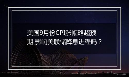 美国9月份CPI涨幅略超预期 影响美联储降息进程吗？