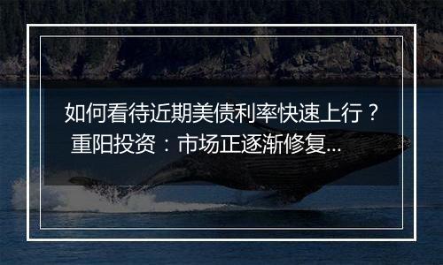 如何看待近期美债利率快速上行？ 重阳投资：市场正逐渐修复此前激进的降息预期定价