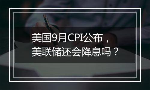 美国9月CPI公布，美联储还会降息吗？