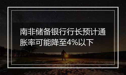 南非储备银行行长预计通胀率可能降至4%以下