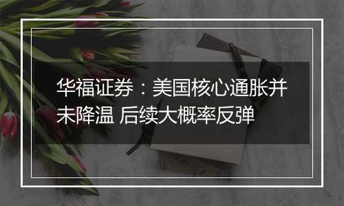 华福证券：美国核心通胀并未降温 后续大概率反弹