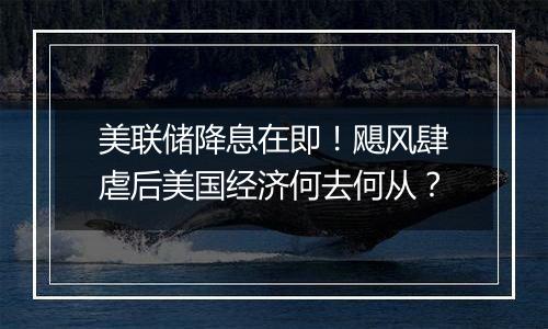 美联储降息在即！飓风肆虐后美国经济何去何从？