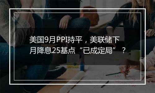 美国9月PPI持平，美联储下月降息25基点“已成定局”？