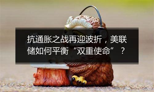 抗通胀之战再迎波折，美联储如何平衡“双重使命”？