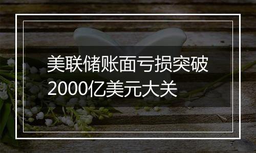 美联储账面亏损突破2000亿美元大关