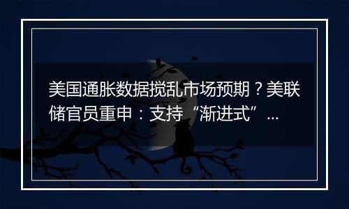 美国通胀数据搅乱市场预期？美联储官员重申：支持“渐进式”降息