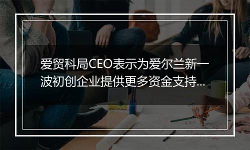 爱贸科局CEO表示为爱尔兰新一波初创企业提供更多资金支持将有助于它们与跨国公司竞争